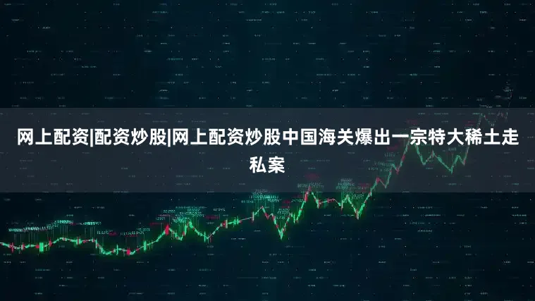 网上配资|配资炒股|网上配资炒股中国海关爆出一宗特大稀土走私案
