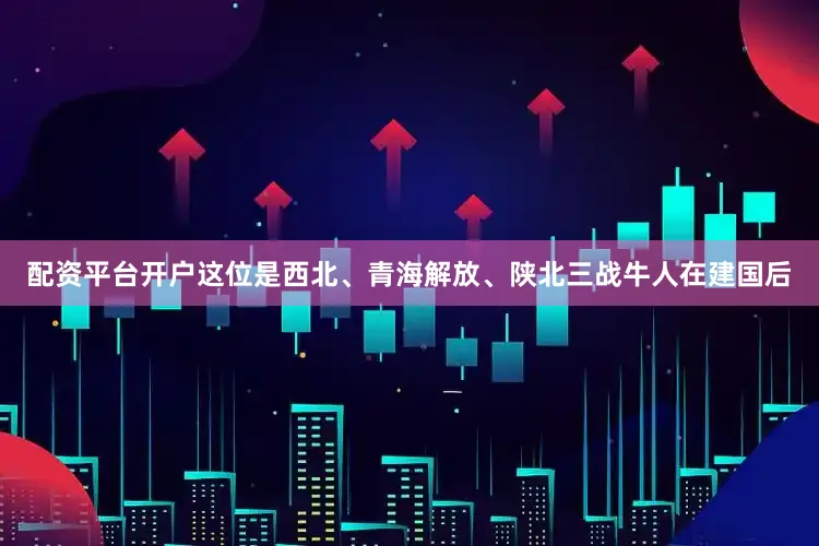 配资平台开户这位是西北、青海解放、陕北三战牛人在建国后
