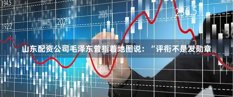山东配资公司毛泽东曾指着地图说：“评衔不是发勋章