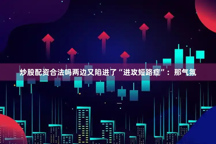 炒股配资合法吗两边又陷进了“进攻短路症”：那气氛